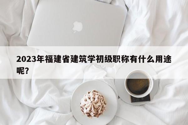2023年福建省建筑学初级职称有什么用途呢？