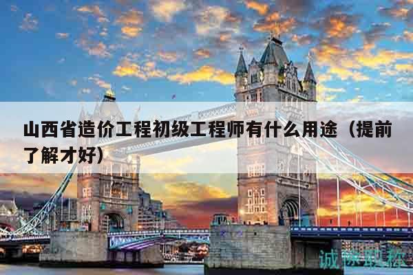 山西省造价工程初级工程师有什么用途（提前了解才好）
