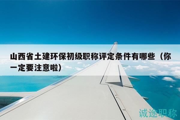 山西省土建环保初级职称评定条件有哪些（你一定要注意啦）