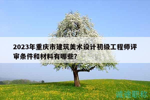 2023年重庆市建筑美术设计初级工程师评审条件和材料有哪些？