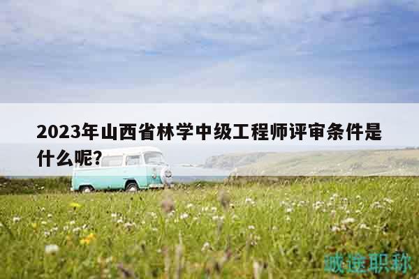 2023年山西省林学中级工程师评审条件是什么呢？