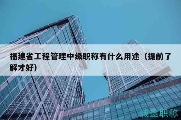 福建省工程管理中级职称有什么用途（提前了解才好）