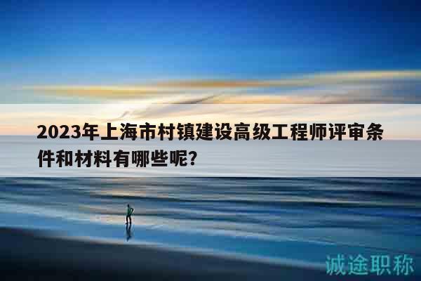 2023年上海市村镇建设高级工程师评审条件和材料有哪些呢？