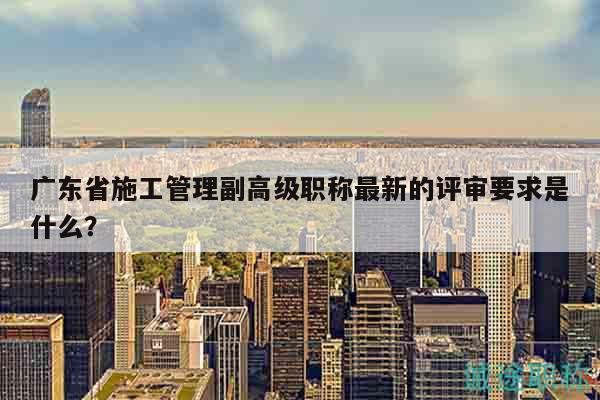 广东省施工管理副高级职称最新的评审要求是什么？