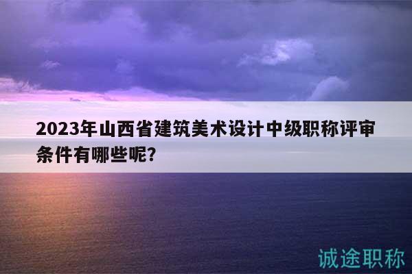 2023年山西省建筑美术设计中级职称评审条件有哪些呢？
