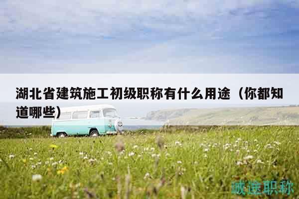 湖北省建筑施工初级职称有什么用途（你都知道哪些）