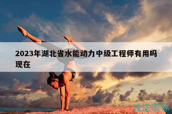 2023年湖北省水能动力中级工程师有用吗现在