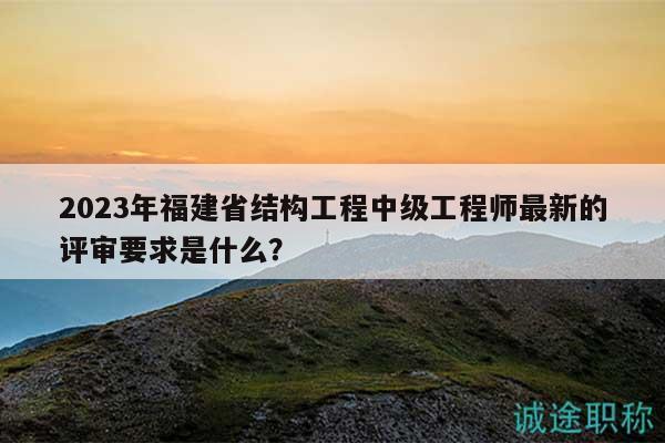 2023年福建省结构工程中级工程师最新的评审要求是什么？