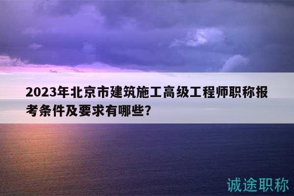 2023年北京市建筑施工高级工程师职称报考条件及要求有哪些？