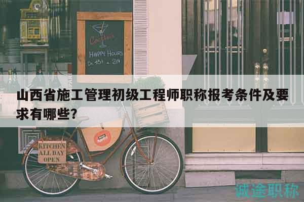 山西省施工管理初级工程师职称报考条件及要求有哪些？