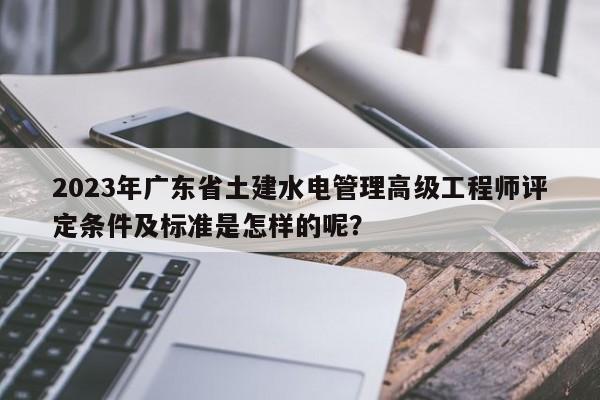 2023年广东省土建水电管理高级工程师评定条件及标准是怎样的呢？