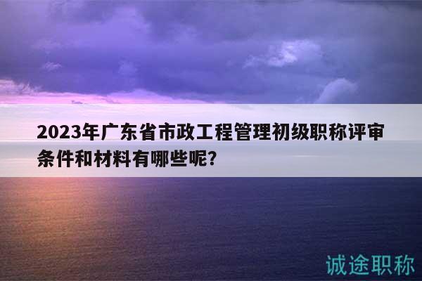 2023年广东省市政工程管理初级职称评审条件和材料有哪些呢？