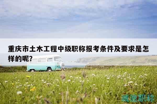 重庆市土木工程中级职称报考条件及要求是怎样的呢？