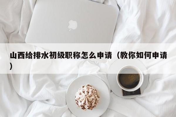山西给排水初级职称怎么申请（教你如何申请）