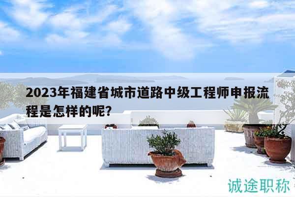 2023年福建省城市道路中级工程师申报流程是怎样的呢？