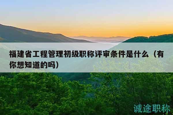 福建省工程管理初级职称评审条件是什么（有你想知道的吗）