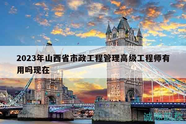 2023年山西省市政工程管理高级工程师有用吗现在