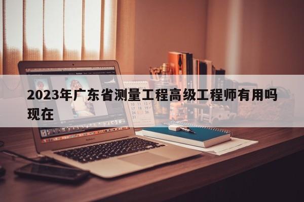 2023年广东省测量工程高级工程师有用吗现在