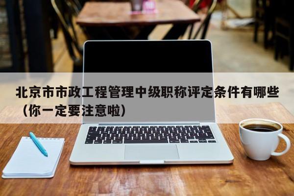 北京市市政工程管理中级职称评定条件有哪些（你一定要注意啦）