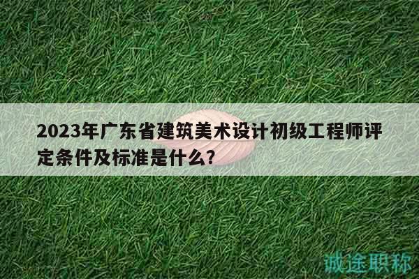 2023年广东省建筑美术设计初级工程师评定条件及标准是什么？
