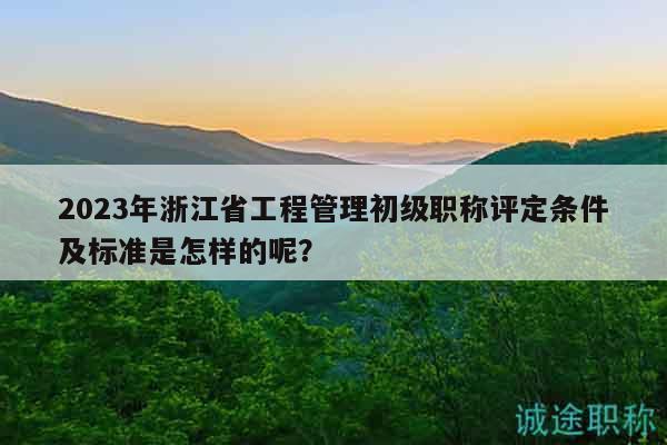 2023年浙江省工程管理初级职称评定条件及标准是怎样的呢？