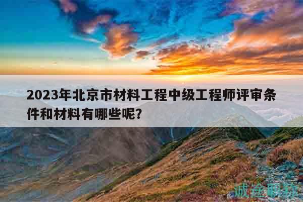 2023年北京市材料工程中级工程师评审条件和材料有哪些呢？