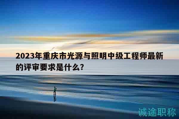 2023年重庆市光源与照明中级工程师最新的评审要求是什么？