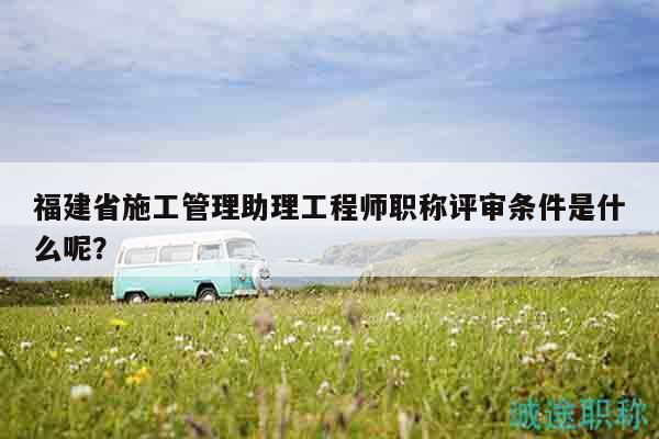 福建省施工管理助理工程师职称评审条件是什么呢？