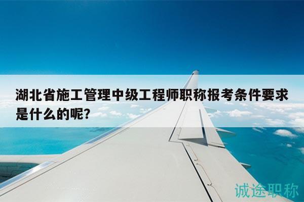 湖北省施工管理中级工程师职称报考条件要求是什么的呢？