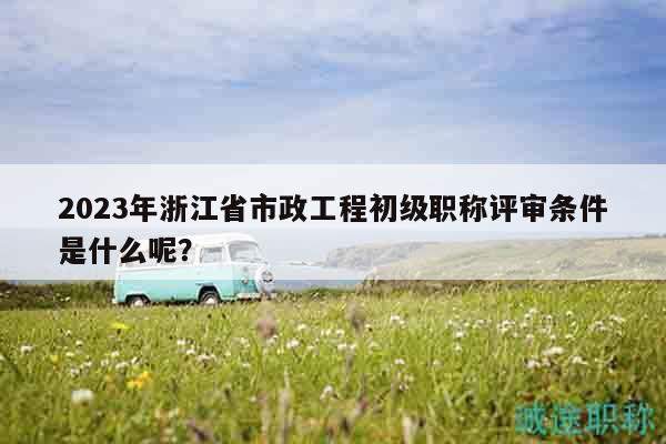 2023年浙江省市政工程初级职称评审条件是什么呢？