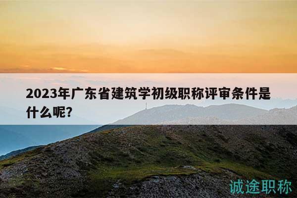 2023年广东省建筑学初级职称评审条件是什么呢？