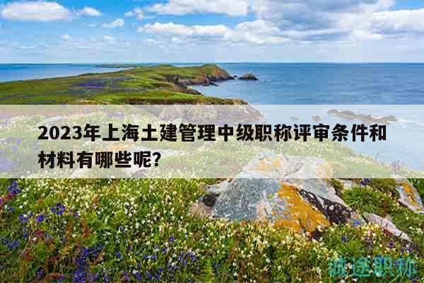 2023年上海土建管理中级职称评审条件和材料有哪些呢？