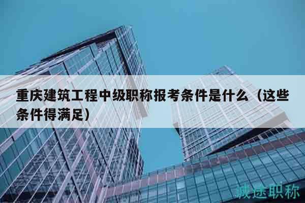 重庆建筑工程中级职称报考条件是什么（这些条件得满足）