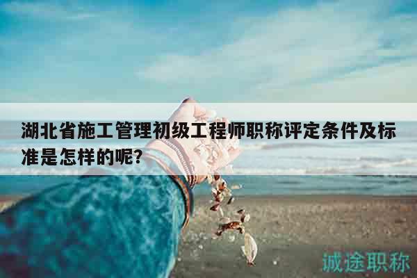 湖北省施工管理初级工程师职称评定条件及标准是怎样的呢？