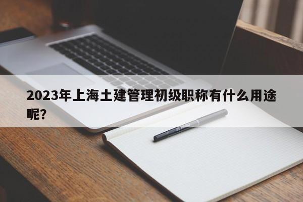 2023年上海土建管理初级职称有什么用途呢？
