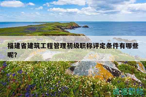 福建省建筑工程管理初级职称评定条件有哪些呢？
