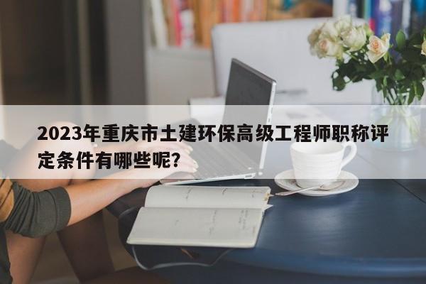 2023年重庆市土建环保高级工程师职称评定条件有哪些呢？