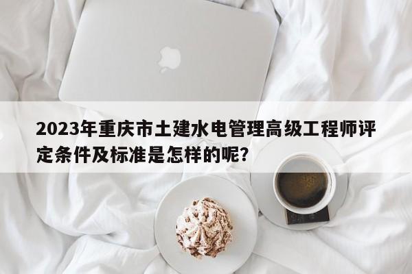 2023年重庆市土建水电管理高级工程师评定条件及标准是怎样的呢？