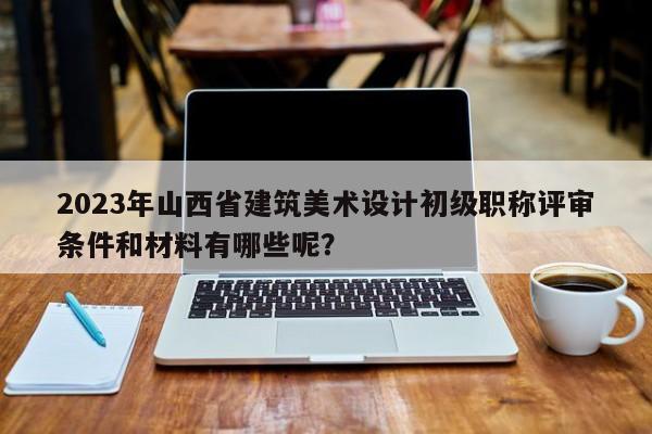 2023年山西省建筑美术设计初级职称评审条件和材料有哪些呢？