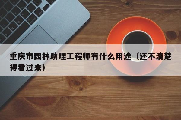 重庆市园林助理工程师有什么用途（还不清楚得看过来）