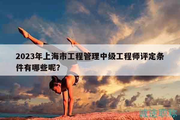 2023年上海市工程管理中级工程师评定条件有哪些呢？