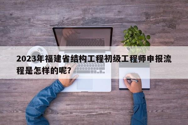 2023年福建省结构工程初级工程师申报流程是怎样的呢？