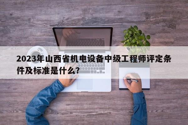 2023年山西省机电设备中级工程师评定条件及标准是什么？