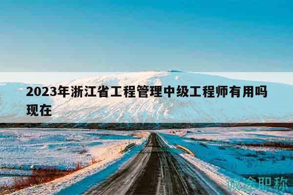 2023年浙江省工程管理中级工程师有用吗现在