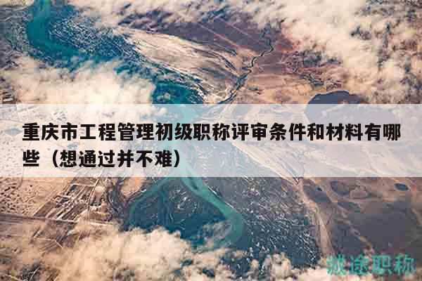 重庆市工程管理初级职称评审条件和材料有哪些（想通过并不难）