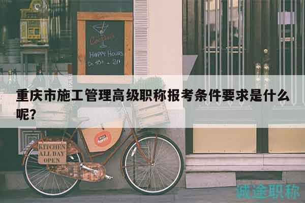 重庆市施工管理高级职称报考条件要求是什么呢？