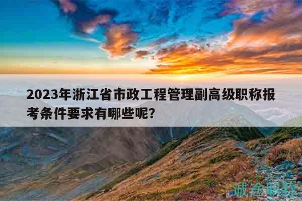 2023年浙江省市政工程管理副高级职称报考条件要求有哪些呢？