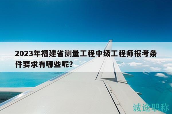 2023年福建省测量工程中级工程师报考条件要求有哪些呢？