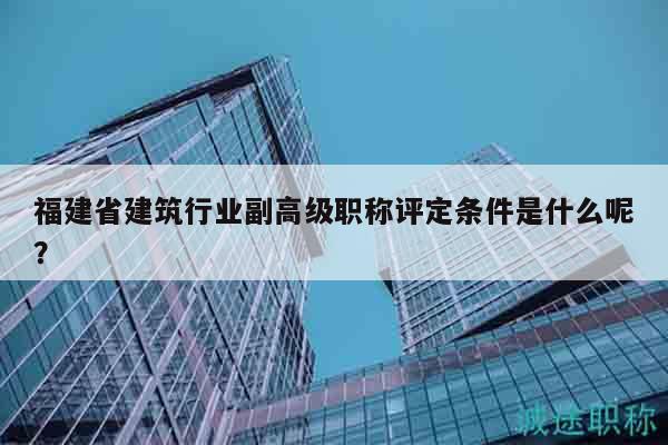福建省建筑行业副高级职称评定条件是什么呢？