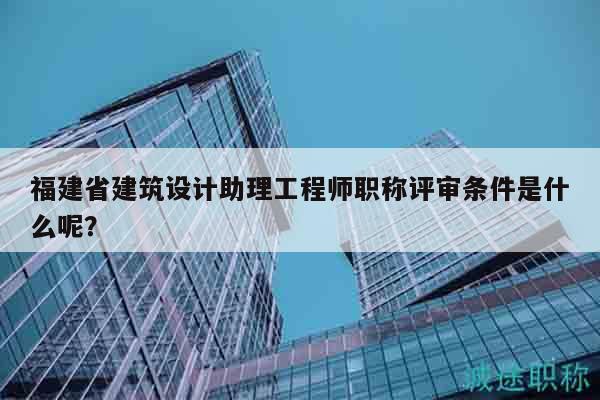 福建省建筑设计助理工程师职称评审条件是什么呢？